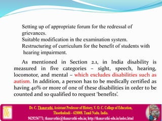 Setting up of appropriate forum for the redressal of
grievances.
Suitable modification in the examination system.
Restructuring of curriculum for the benefit of students with
hearing impairment.
As mentioned in Section 2.1, in India disability is
measured in five categories – sight, speech, hearing,
locomotor, and mental – which excludes disabilities such as
autism. In addition, a person has to be medically certified as
having 40% or more of one of these disabilities in order to be
counted and so qualified to request ‘benefits’.
 