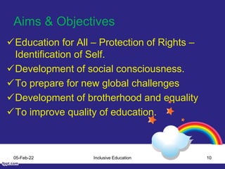 Aims & Objectives
Education for All – Protection of Rights –
Identification of Self.
Development of social consciousness.
To prepare for new global challenges
Development of brotherhood and equality
To improve quality of education.
05-Feb-22 Inclusive Education 10
 