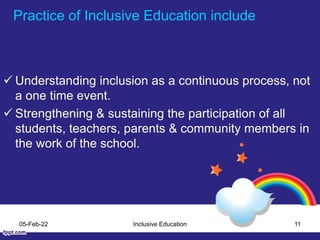 Practice of Inclusive Education include
 Understanding inclusion as a continuous process, not
a one time event.
 Strengthening & sustaining the participation of all
students, teachers, parents & community members in
the work of the school.
05-Feb-22 Inclusive Education 11
 