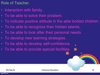 Role of Teacher.
• Interaction with family.
• To be able to solve their problem.
• To indicate positive attitude in the able bodied children
• To be able to recognize their hidden talents.
• To be able to look after their personal needs.
• To develop new learning strategies.
• To be able to develop self-confidence.
• To be able to provide special facilities.
05-Feb-22 Inclusive Education 15
 