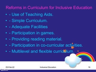 Reforms in Curriculum for Inclusive Education
• - Use of Teaching Aids.
• - Simple Curriculum.
• - Adequate Facilities
• - Participation in games.
• - Providing reading material.
• - Participation in co-curricular activities.
• - Multilevel and flexible curriculum.
05-Feb-22 Inclusive Education 16
 