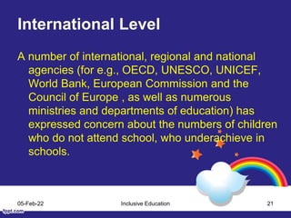 International Level
A number of international, regional and national
agencies (for e.g., OECD, UNESCO, UNICEF,
World Bank, European Commission and the
Council of Europe , as well as numerous
ministries and departments of education) has
expressed concern about the numbers of children
who do not attend school, who underachieve in
schools.
05-Feb-22 Inclusive Education 21
 
