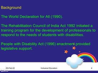 Background
The World Declaration for All (1990).
The Rehabilitation Council of India Act 1992 initiated a
training program for the development of professionals to
respond to the needs of students with disabilities.
People with Disability Act (1996) enactment provided
legislative support.
05-Feb-22 Inclusive Education 4
 