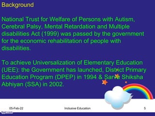 Background
National Trust for Welfare of Persons with Autism,
Cerebral Palsy, Mental Retardation and Multiple
disabilities Act (1999) was passed by the government
for the economic rehabilitation of people with
disabilities.
To achieve Universalization of Elementary Education
(UEE): the Government has launched, District Primary
Education Program (DPEP) in 1994 & Sarva Shiksha
Abhiyan (SSA) in 2002.
05-Feb-22 Inclusive Education 5
 