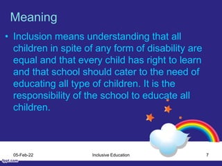 Meaning
• Inclusion means understanding that all
children in spite of any form of disability are
equal and that every child has right to learn
and that school should cater to the need of
educating all type of children. It is the
responsibility of the school to educate all
children.
05-Feb-22 Inclusive Education 7
 