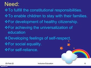 Need:
To fulfill the constitutional responsibilities.
To enable children to stay with their families.
For development of healthy citizenship.
For achieving the universalization of
education
Developing feelings of self-respect.
For social equality.
For self-reliance.
05-Feb-22 Inclusive Education 8
 