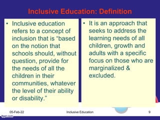 Inclusive Education: Definition
• Inclusive education
refers to a concept of
inclusion that is “based
on the notion that
schools should, without
question, provide for
the needs of all the
children in their
communities, whatever
the level of their ability
or disability.”
• It is an approach that
seeks to address the
learning needs of all
children, growth and
adults with a specific
focus on those who are
marginalized &
excluded.
05-Feb-22 Inclusive Education 9
 