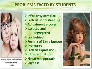 PROBLEMS FACED BY STUDENTS
Inferiority complex
Lack of understanding
Adjustment problem
Isolated and
segregated
Lag behind
Feeling of Extra burden
Insecurity
Lack of expression
Introvert nature
Negative approach
Shyness
 