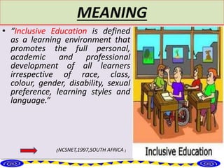 MEANING
• “Inclusive Education is defined
as a learning environment that
promotes the full personal,
academic and professional
development of all learners
irrespective of race, class,
colour, gender, disability, sexual
preference, learning styles and
language.”
₍NCSNET,1997,SOUTH AFRICA ₎
 