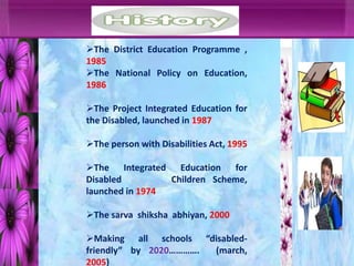 The District Education Programme ,
1985
The National Policy on Education,
1986
The Project Integrated Education for
the Disabled, launched in 1987
The person with Disabilities Act, 1995
The Integrated Education for
Disabled Children Scheme,
launched in 1974
The sarva shiksha abhiyan, 2000
Making all schools “disabled-
friendly” by 2020…………. (march,
2005)
 