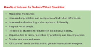 Benefits of Inclusion for Students Without Disabilities:
● Meaningful friendships.
● Increased appreciation and acceptance of individual differences.
● Increased understanding and acceptance of diversity.
● Respect for all people.
● Prepares all students for adult life in an inclusive society.
● Opportunities to master activities by practicing and teaching others.
● Greater academic outcomes.
● All students’ needs are better met, greater resources for everyone.
 
