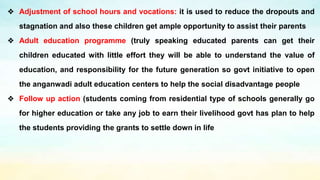 ❖ Adjustment of school hours and vocations: it is used to reduce the dropouts and
stagnation and also these children get ample opportunity to assist their parents
❖ Adult education programme (truly speaking educated parents can get their
children educated with little effort they will be able to understand the value of
education, and responsibility for the future generation so govt initiative to open
the anganwadi adult education centers to help the social disadvantage people
❖ Follow up action (students coming from residential type of schools generally go
for higher education or take any job to earn their livelihood govt has plan to help
the students providing the grants to settle down in life
 