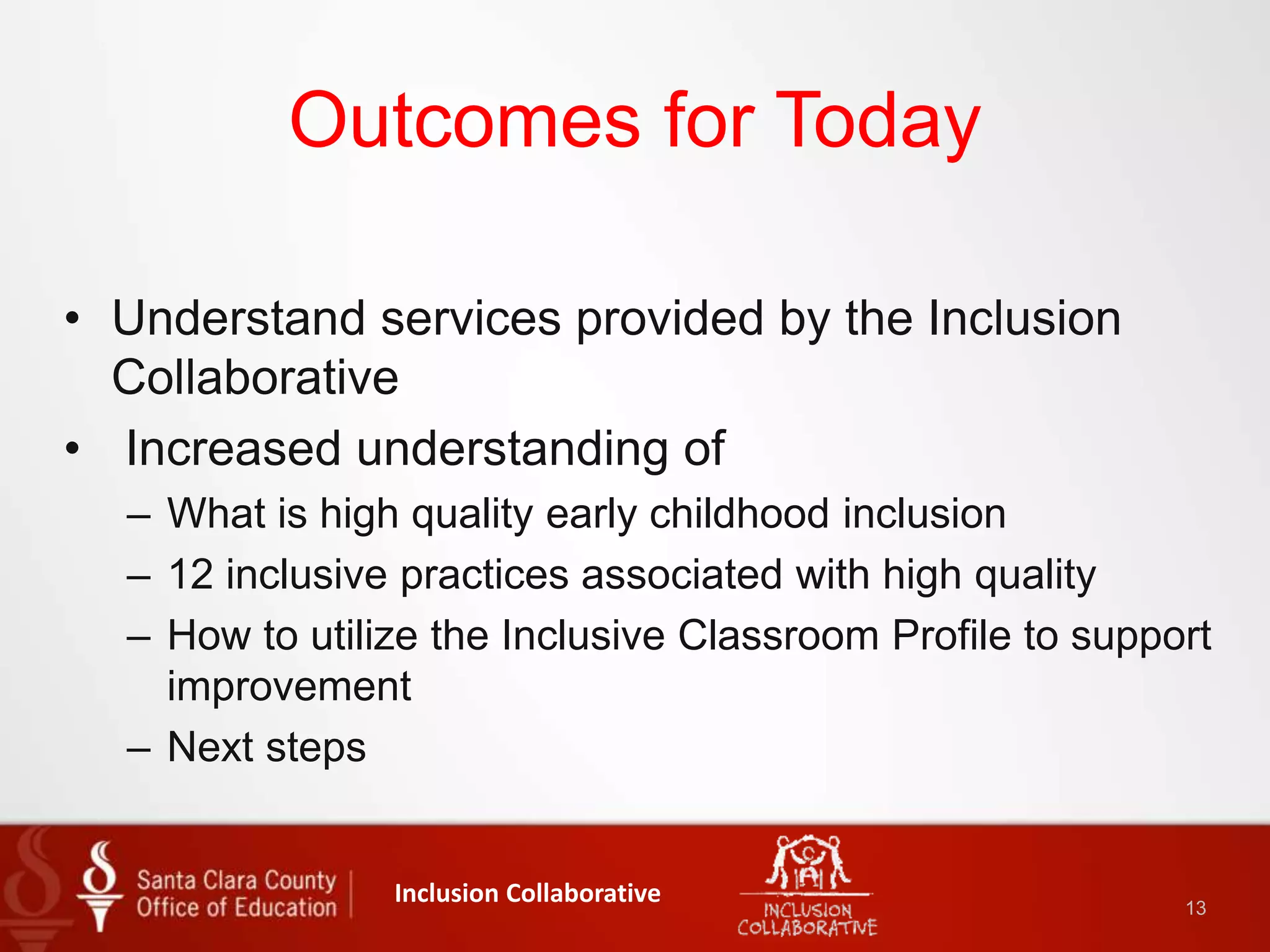 Outcomes for Today
• Understand services provided by the Inclusion
Collaborative
• Increased understanding of
– What is high quality early childhood inclusion
– 12 inclusive practices associated with high quality
– How to utilize the Inclusive Classroom Profile to support
improvement
– Next steps
Inclusion Collaborative 13
 