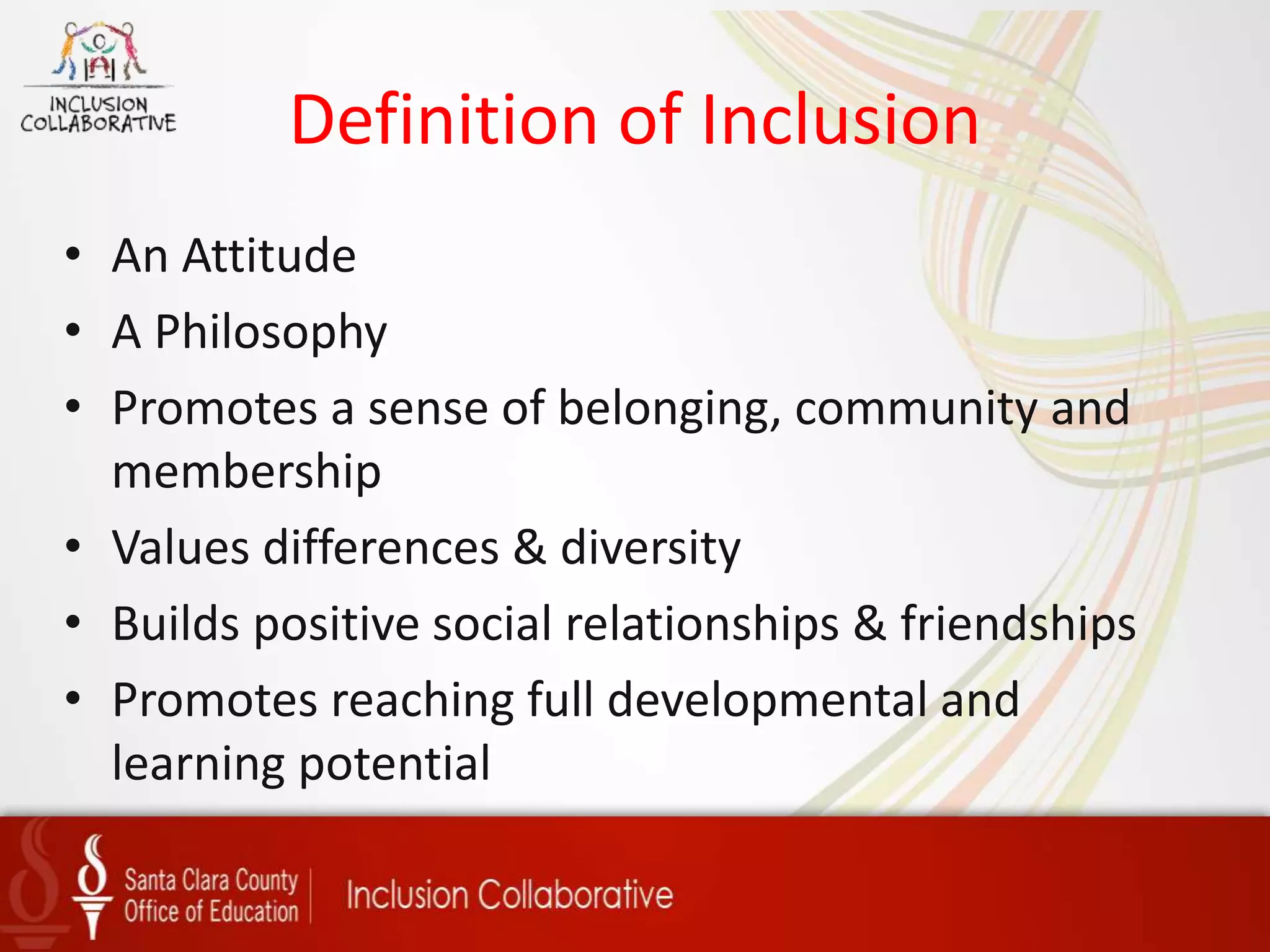 Definition of Inclusion
• An Attitude
• A Philosophy
• Promotes a sense of belonging, community and
membership
• Values differences & diversity
• Builds positive social relationships & friendships
• Promotes reaching full developmental and
learning potential
 