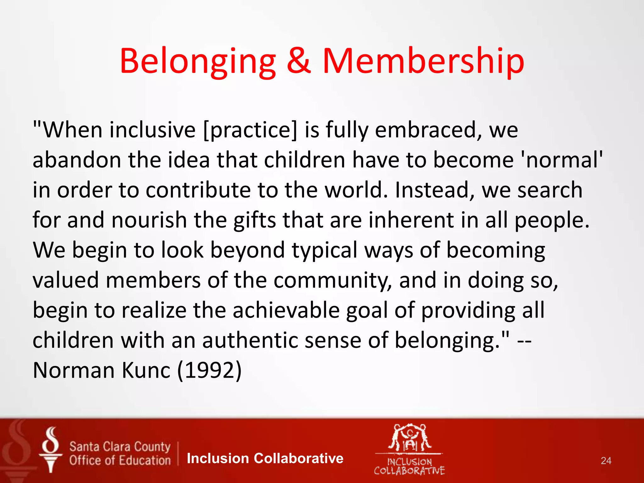 Belonging & Membership
"When inclusive [practice] is fully embraced, we
abandon the idea that children have to become 'normal'
in order to contribute to the world. Instead, we search
for and nourish the gifts that are inherent in all people.
We begin to look beyond typical ways of becoming
valued members of the community, and in doing so,
begin to realize the achievable goal of providing all
children with an authentic sense of belonging." --
Norman Kunc (1992)
Inclusion Collaborative 24
 