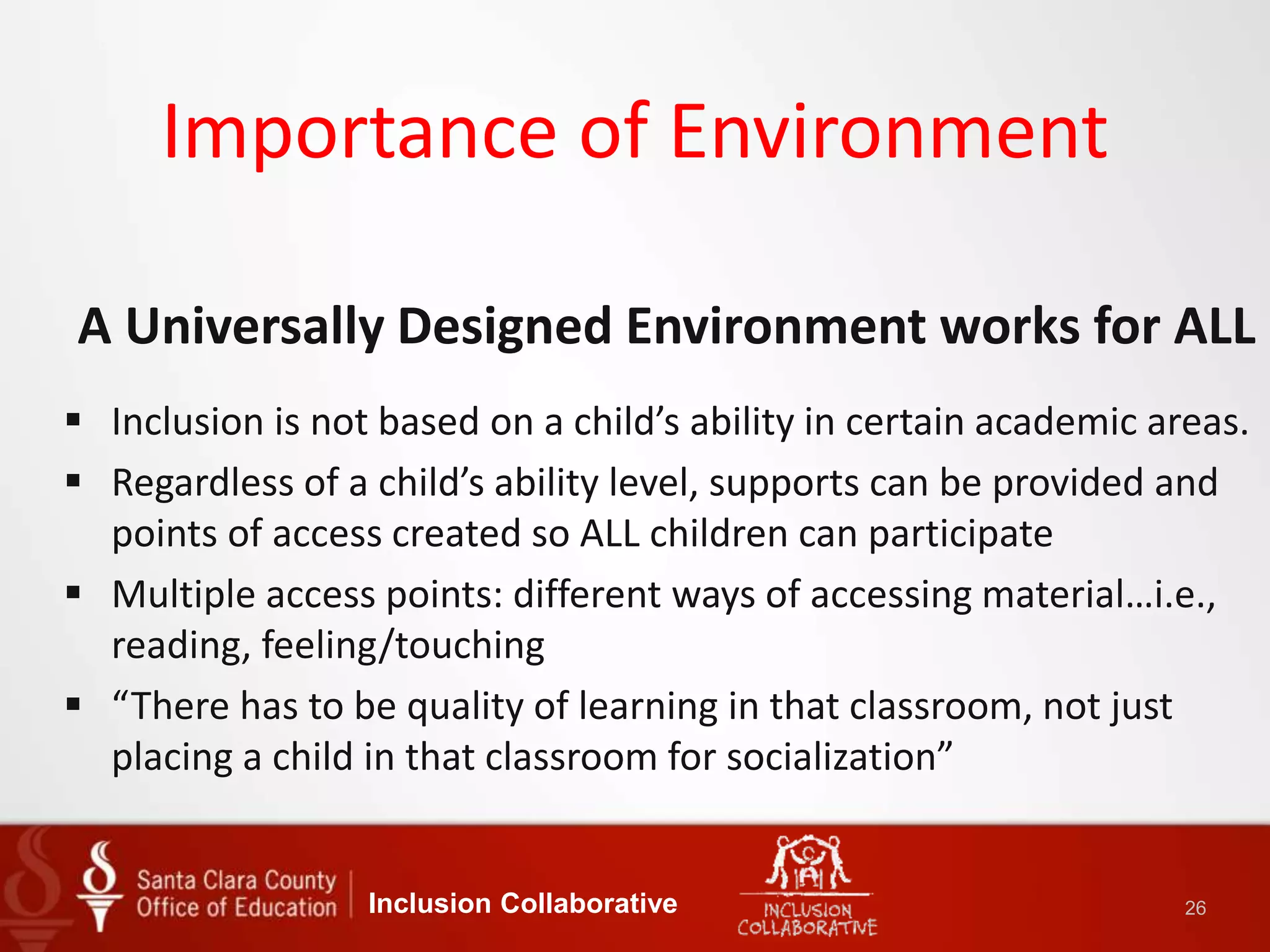 Importance of Environment
A Universally Designed Environment works for ALL
 Inclusion is not based on a child’s ability in certain academic areas.
 Regardless of a child’s ability level, supports can be provided and
points of access created so ALL children can participate
 Multiple access points: different ways of accessing material…i.e.,
reading, feeling/touching
 “There has to be quality of learning in that classroom, not just
placing a child in that classroom for socialization”
Inclusion Collaborative 26
 