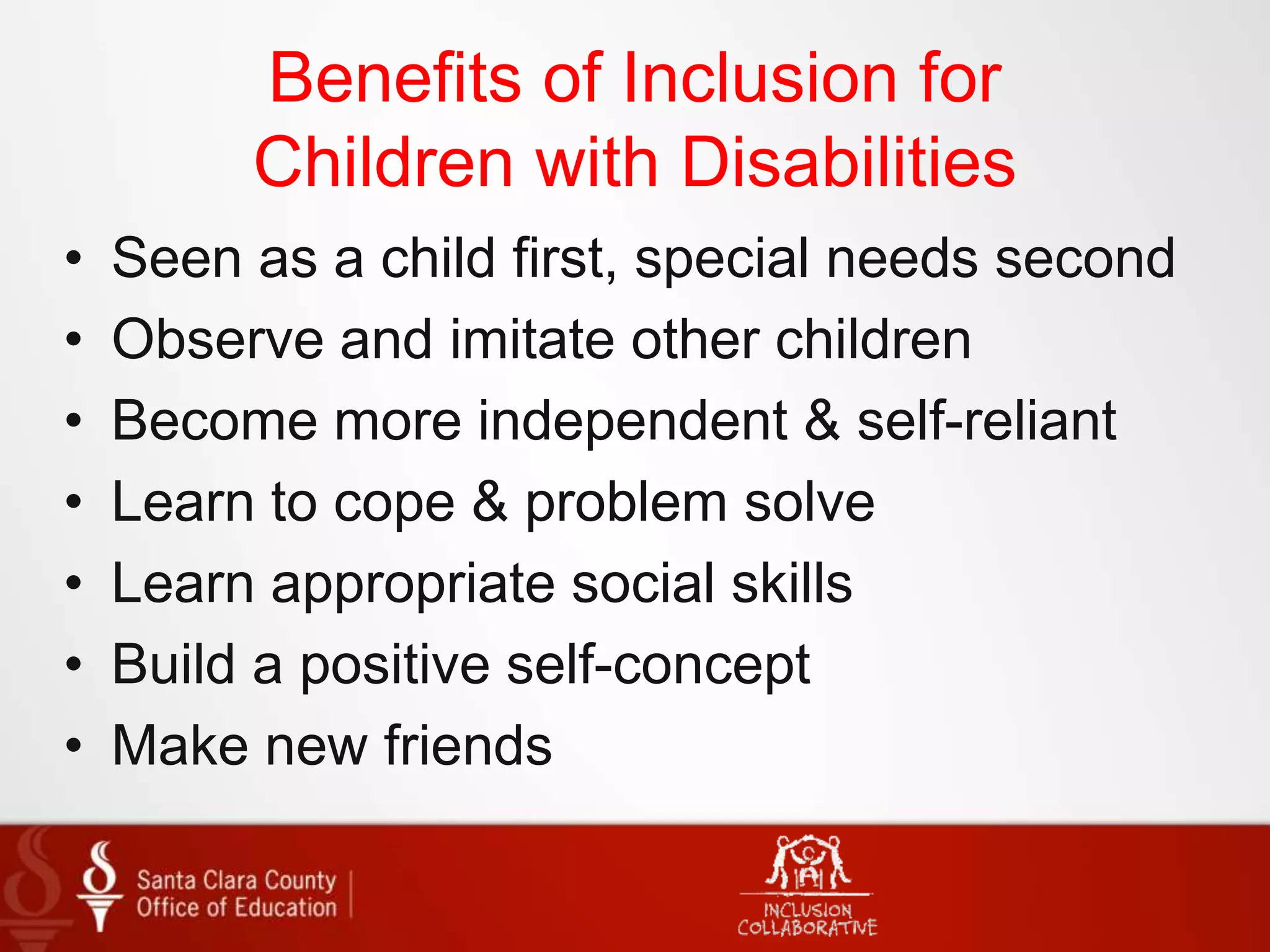 Benefits of Inclusion for
Children with Disabilities
• Seen as a child first, special needs second
• Observe and imitate other children
• Become more independent & self-reliant
• Learn to cope & problem solve
• Learn appropriate social skills
• Build a positive self-concept
• Make new friends
 