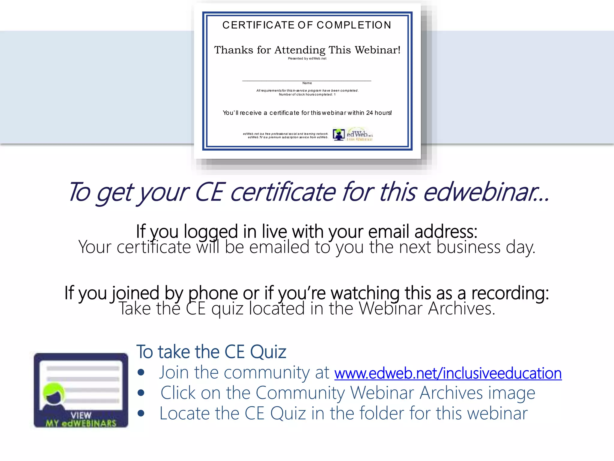 If you logged in live with your email address:
Your certificate will be emailed to you the next business day.
If you joined by phone or if you’re watching this as a recording:
Take the CE quiz located in the Webinar Archives.
To take the CE Quiz
 Join the community at www.edweb.net/inclusiveeducation
 Click on the Community Webinar Archives image
 Locate the CE Quiz in the folder for this webinar
To get your CE certificate for this edwebinar…
Thanks for Attending This Webinar!
Presented by edWeb.net
___________________________________________________________________________
Name
All requirements for this in-service program have been completed.
Number of clock hours completed: 1
CERTIFICATE OF COMPLETION
You’ll receive a certificate for this webinar within 24 hours!
edWeb.net is a free professional social and learning network.
edWeb.TV is a premium subscription service from edWeb.
 