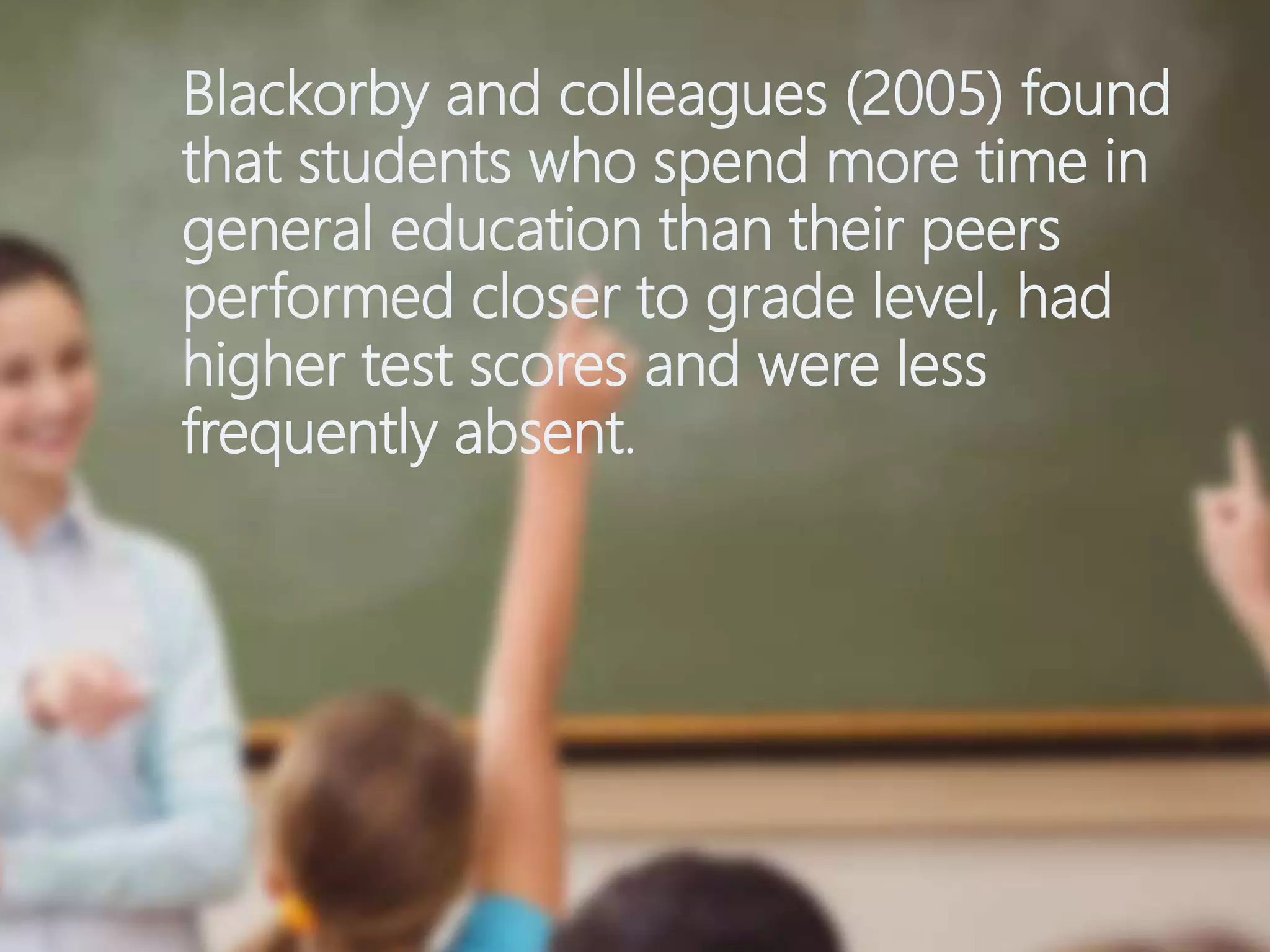 Blackorby and colleagues (2005) found
that students who spend more time in
general education than their peers
performed closer to grade level, had
higher test scores and were less
frequently absent.
 