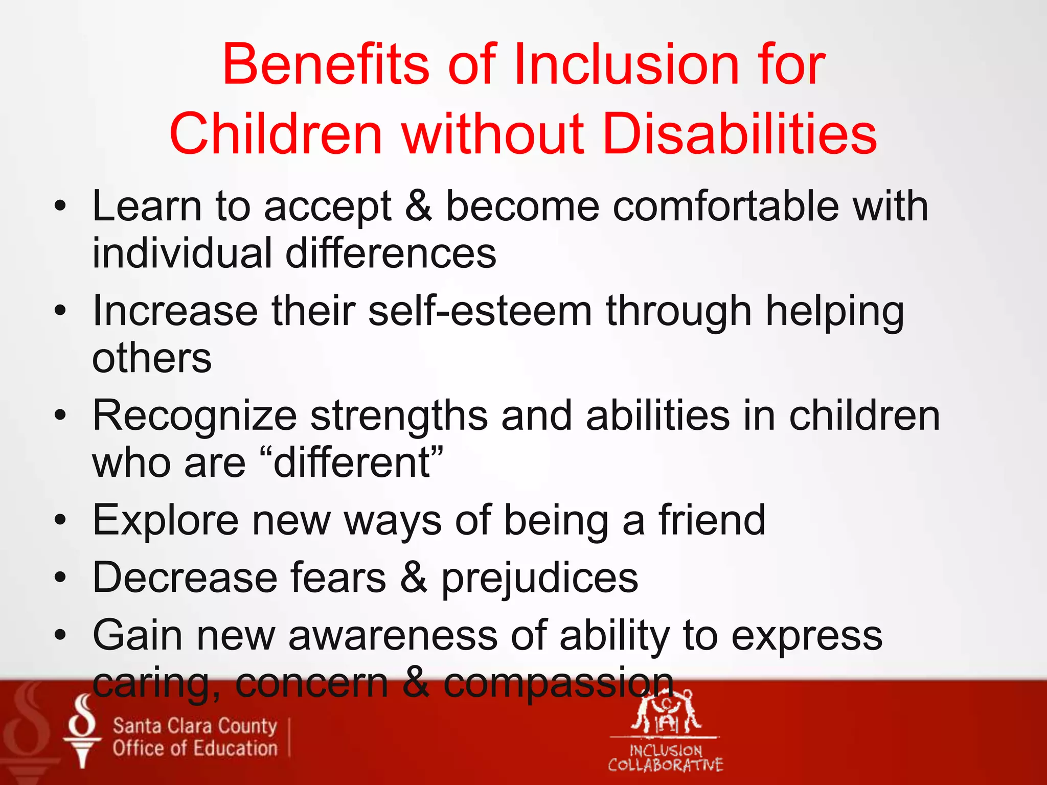 Benefits of Inclusion for
Children without Disabilities
• Learn to accept & become comfortable with
individual differences
• Increase their self-esteem through helping
others
• Recognize strengths and abilities in children
who are “different”
• Explore new ways of being a friend
• Decrease fears & prejudices
• Gain new awareness of ability to express
caring, concern & compassion
 