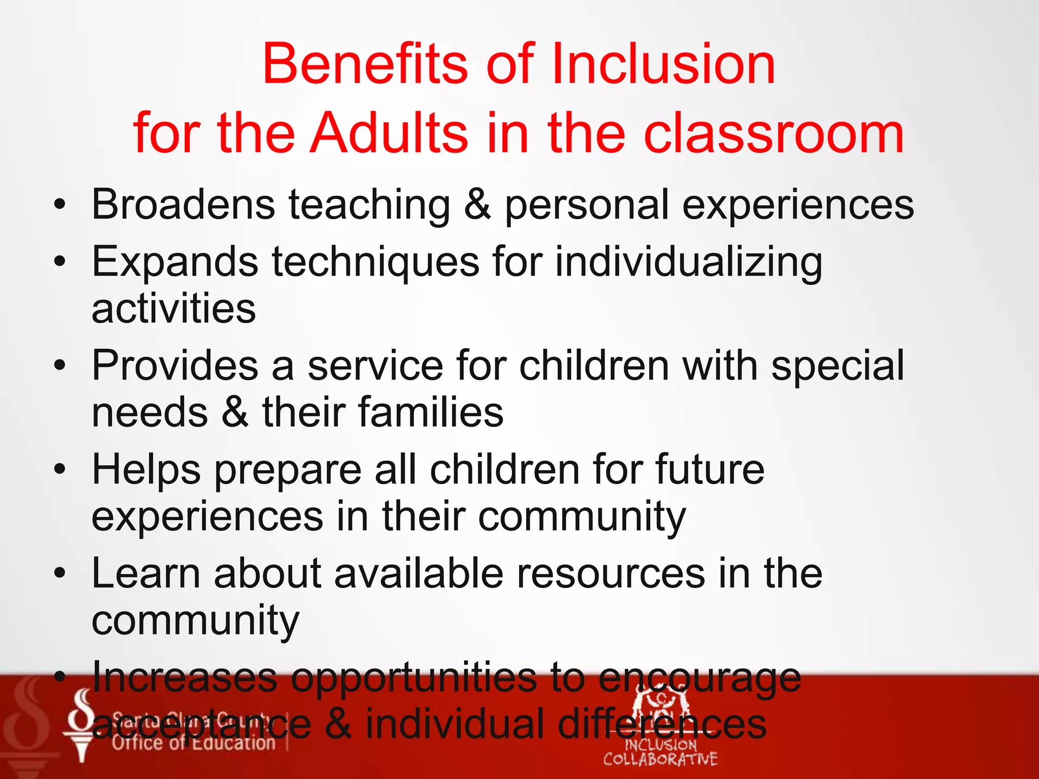 Benefits of Inclusion
for the Adults in the classroom
• Broadens teaching & personal experiences
• Expands techniques for individualizing
activities
• Provides a service for children with special
needs & their families
• Helps prepare all children for future
experiences in their community
• Learn about available resources in the
community
• Increases opportunities to encourage
acceptance & individual differences
 