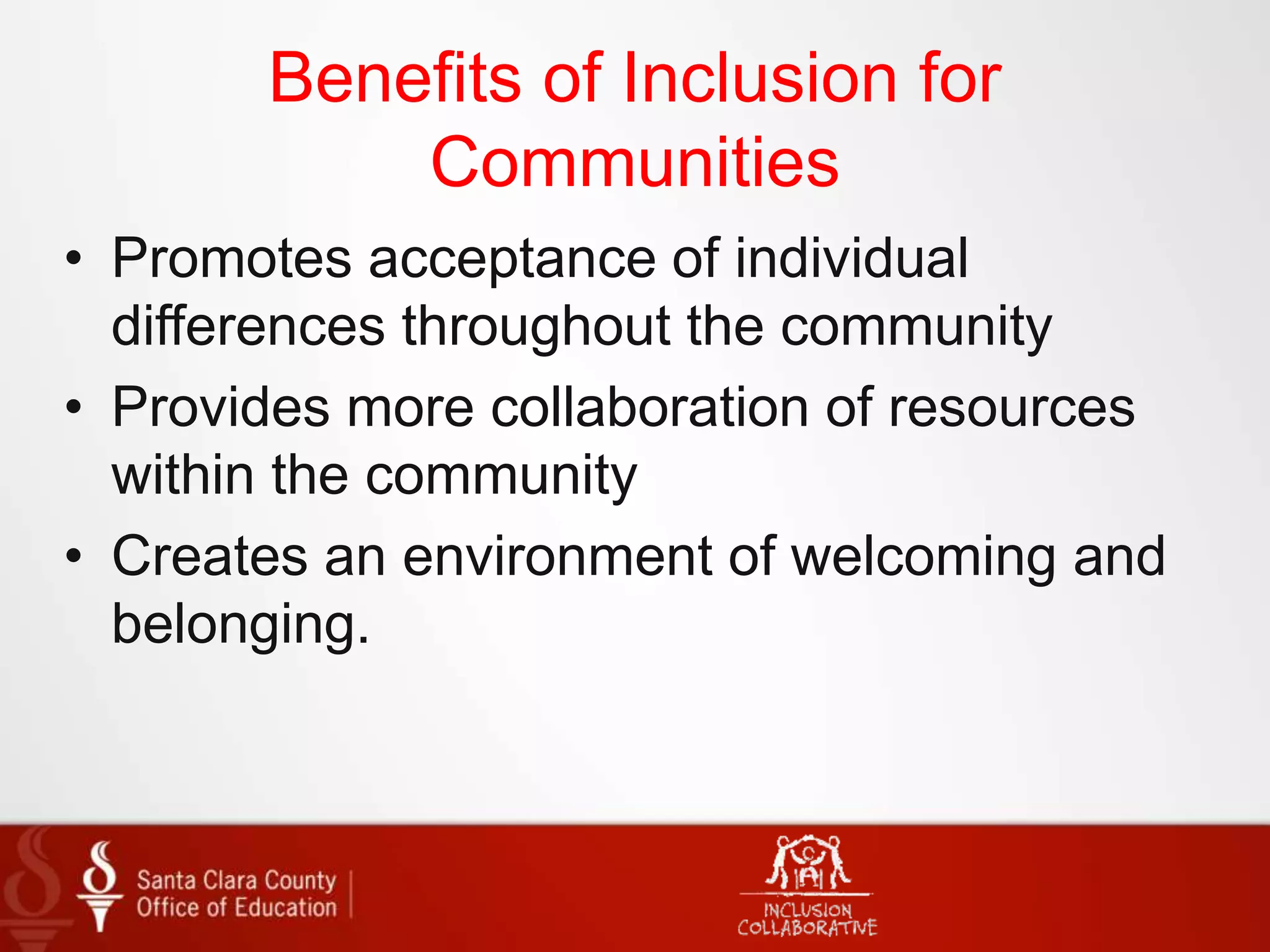Benefits of Inclusion for
Communities
• Promotes acceptance of individual
differences throughout the community
• Provides more collaboration of resources
within the community
• Creates an environment of welcoming and
belonging.
 