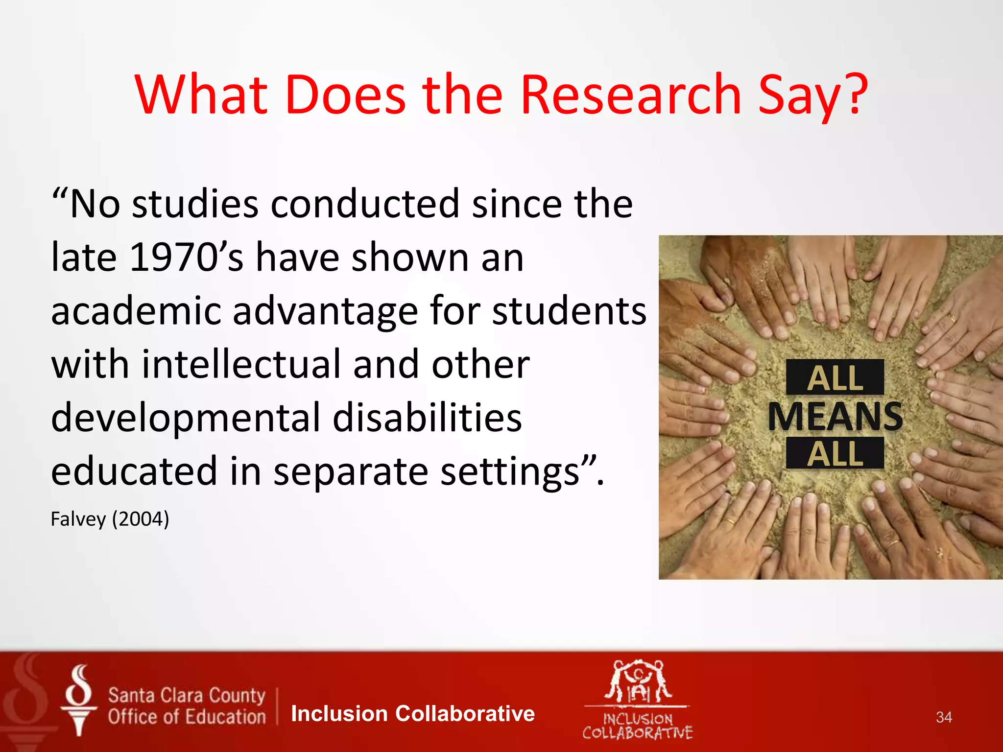 What Does the Research Say?
“No studies conducted since the
late 1970’s have shown an
academic advantage for students
with intellectual and other
developmental disabilities
educated in separate settings”.
Falvey (2004)
Inclusion Collaborative 34
ALL
ALL
MEANS
 
