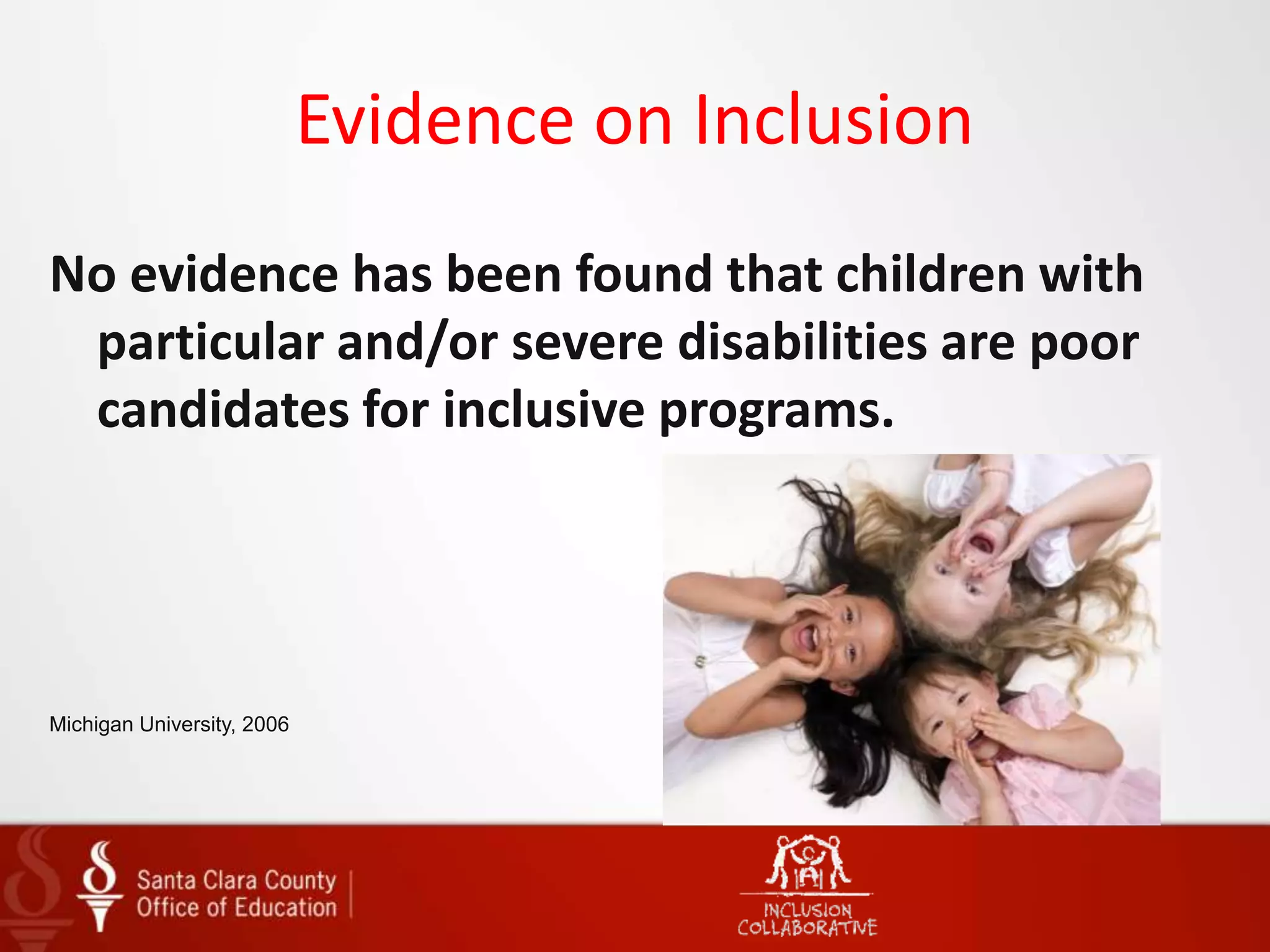 Evidence on Inclusion
No evidence has been found that children with
particular and/or severe disabilities are poor
candidates for inclusive programs.
Michigan University, 2006
 