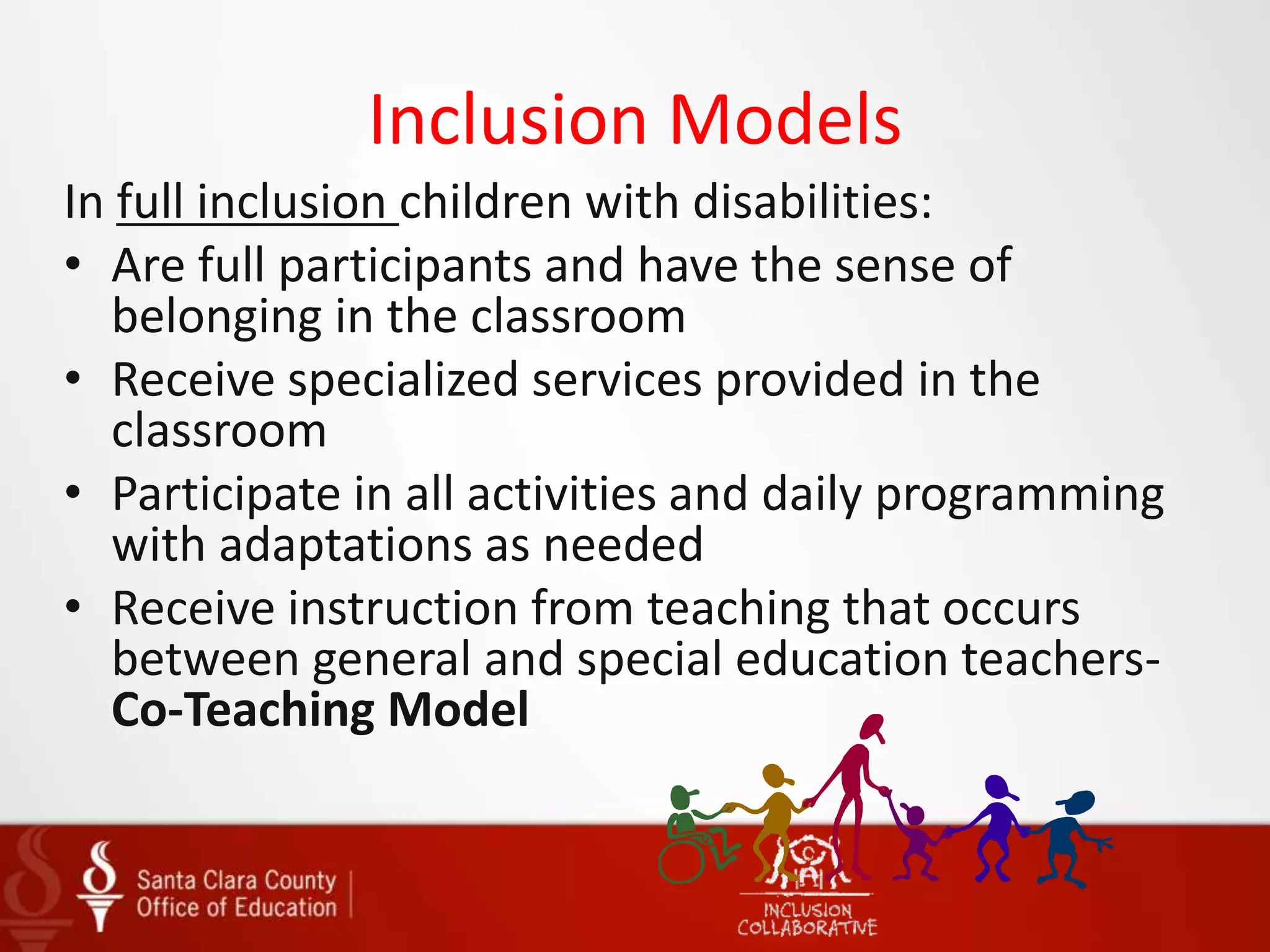 Inclusion Models
In full inclusion children with disabilities:
• Are full participants and have the sense of
belonging in the classroom
• Receive specialized services provided in the
classroom
• Participate in all activities and daily programming
with adaptations as needed
• Receive instruction from teaching that occurs
between general and special education teachers-
Co-Teaching Model
 