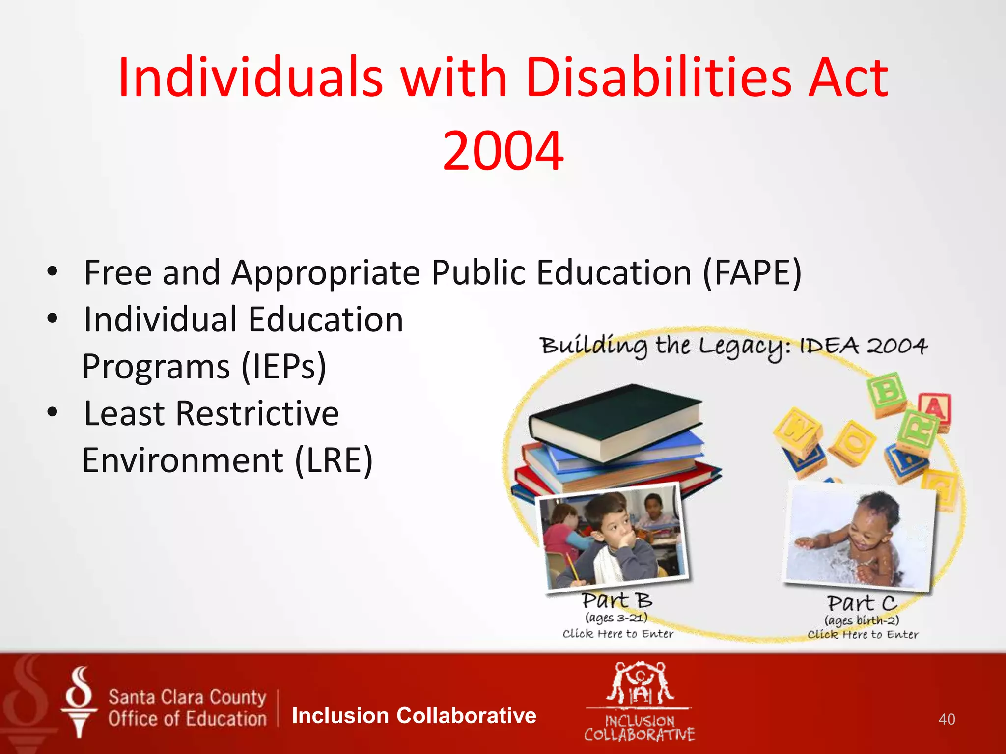 Individuals with Disabilities Act
2004
Inclusion Collaborative 40
• Free and Appropriate Public Education (FAPE)
• Individual Education
Programs (IEPs)
• Least Restrictive
Environment (LRE)
 