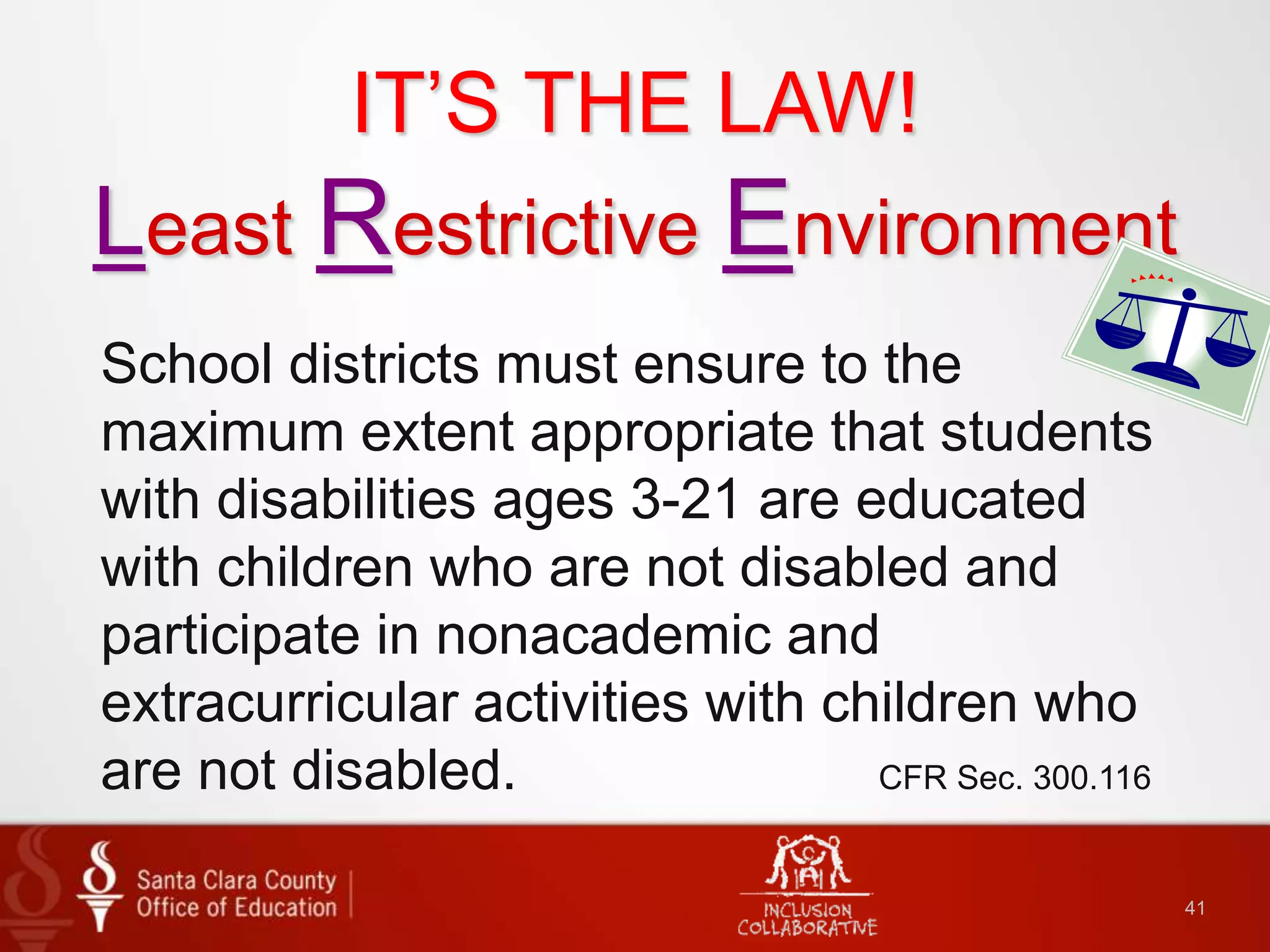 41
IT’S THE LAW!
Least Restrictive Environment
School districts must ensure to the
maximum extent appropriate that students
with disabilities ages 3-21 are educated
with children who are not disabled and
participate in nonacademic and
extracurricular activities with children who
are not disabled. CFR Sec. 300.116
 