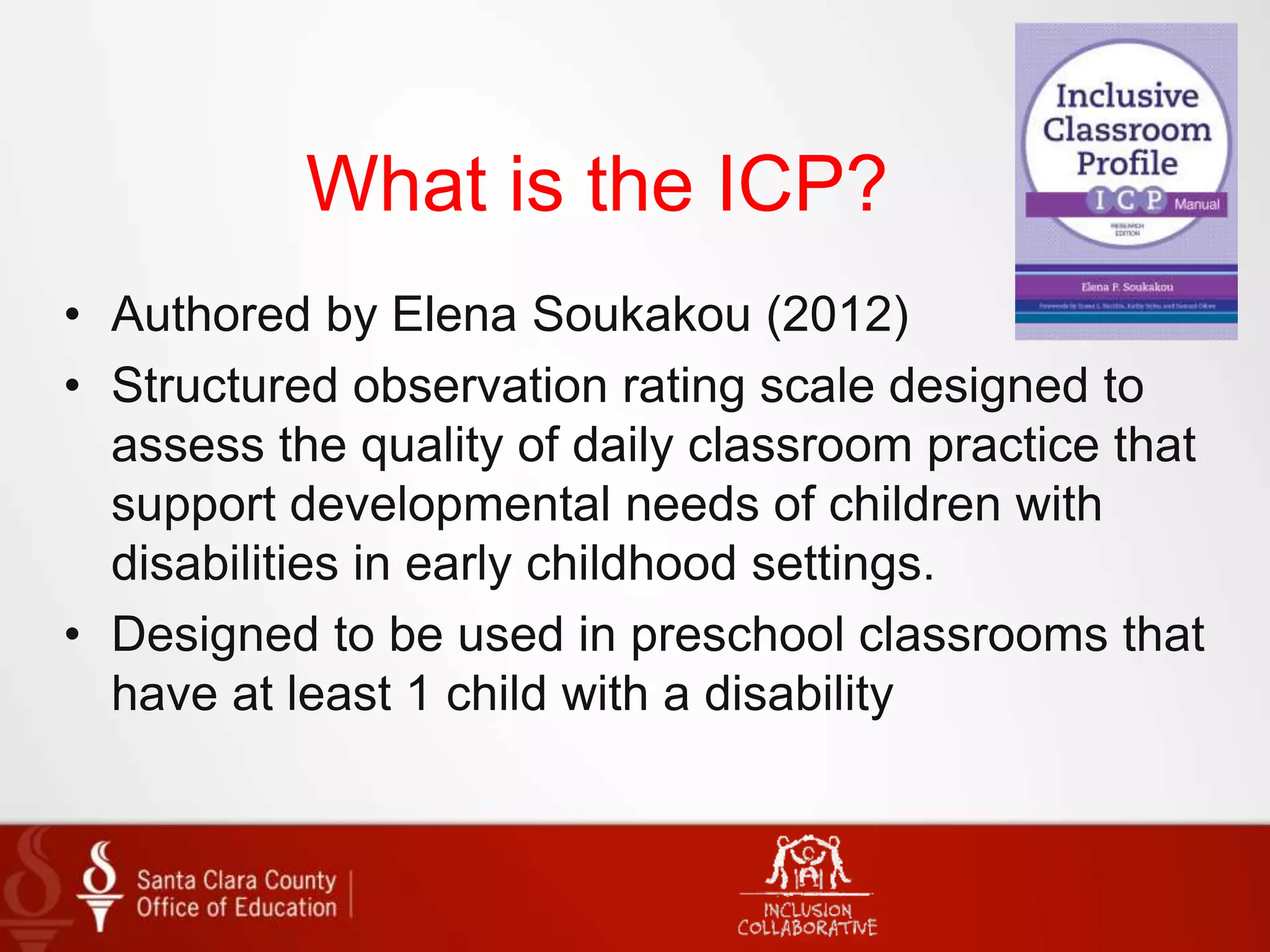 What is the ICP?
• Authored by Elena Soukakou (2012)
• Structured observation rating scale designed to
assess the quality of daily classroom practice that
support developmental needs of children with
disabilities in early childhood settings.
• Designed to be used in preschool classrooms that
have at least 1 child with a disability
 