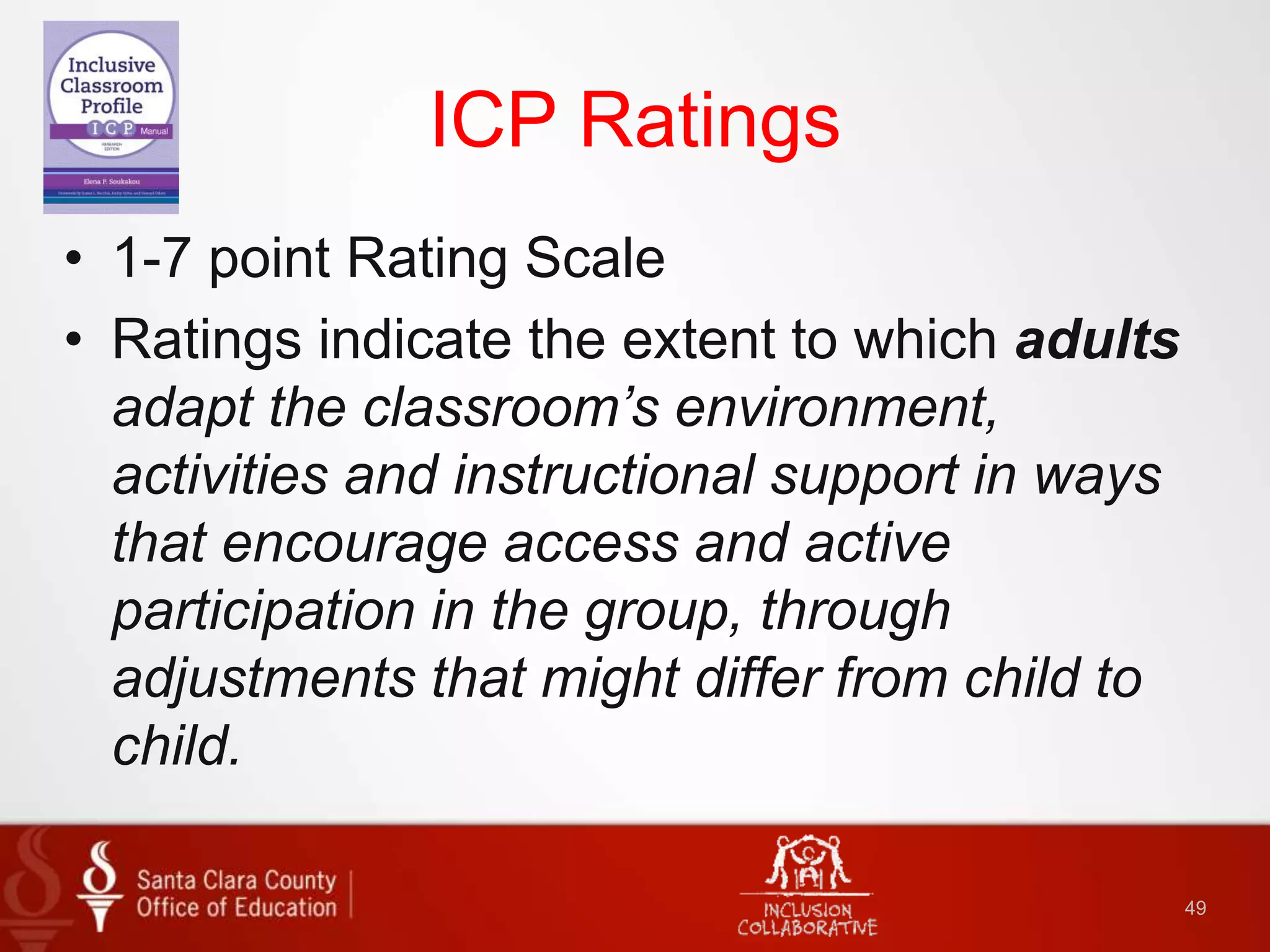 ICP Ratings
• 1-7 point Rating Scale
• Ratings indicate the extent to which adults
adapt the classroom’s environment,
activities and instructional support in ways
that encourage access and active
participation in the group, through
adjustments that might differ from child to
child.
49
 