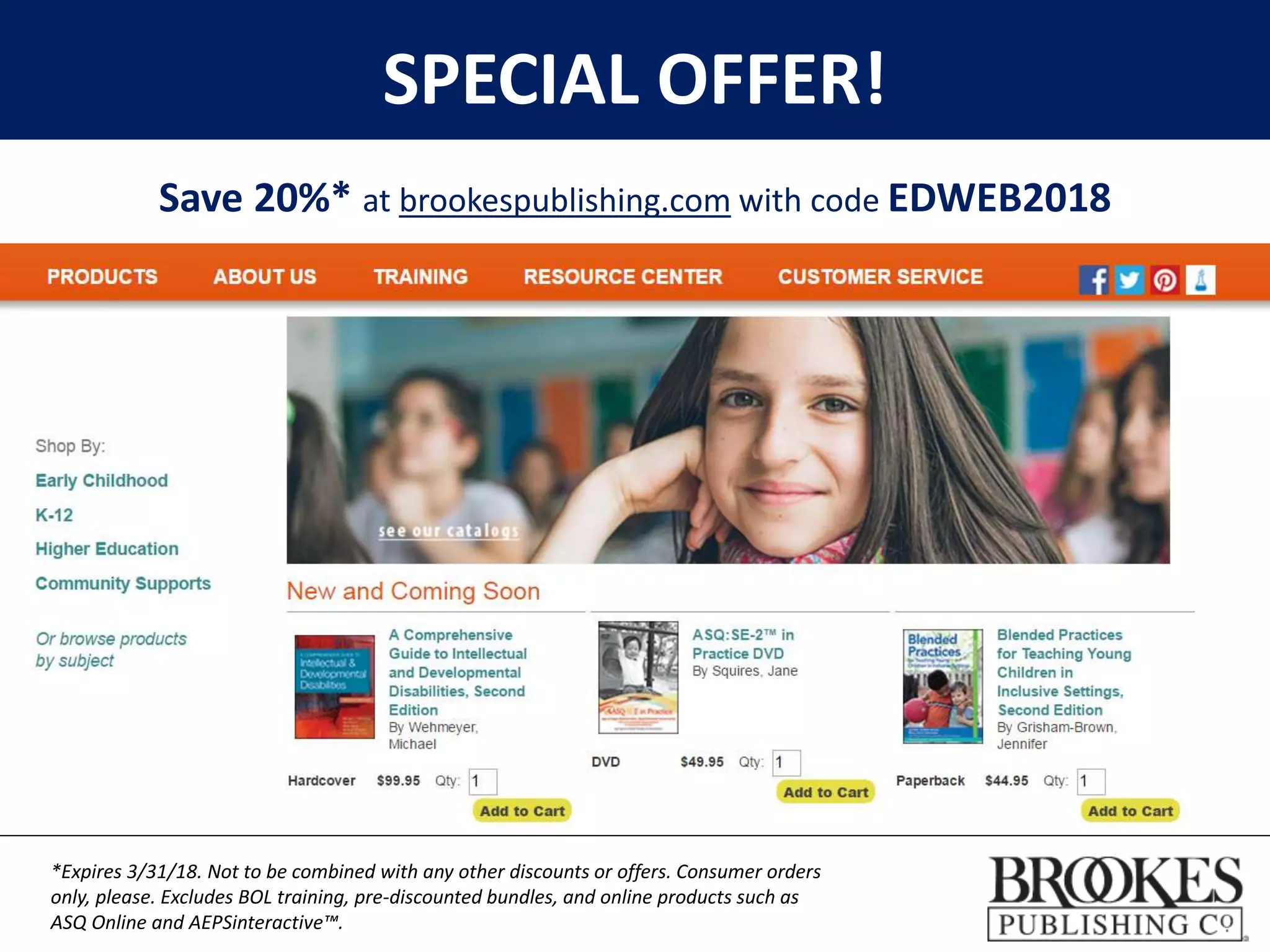 SPECIAL OFFER!
Save 20%* at brookespublishing.com with code EDWEB2018
*Expires 3/31/18. Not to be combined with any other discounts or offers. Consumer orders
only, please. Excludes BOL training, pre-discounted bundles, and online products such as
ASQ Online and AEPSinteractive™.
 