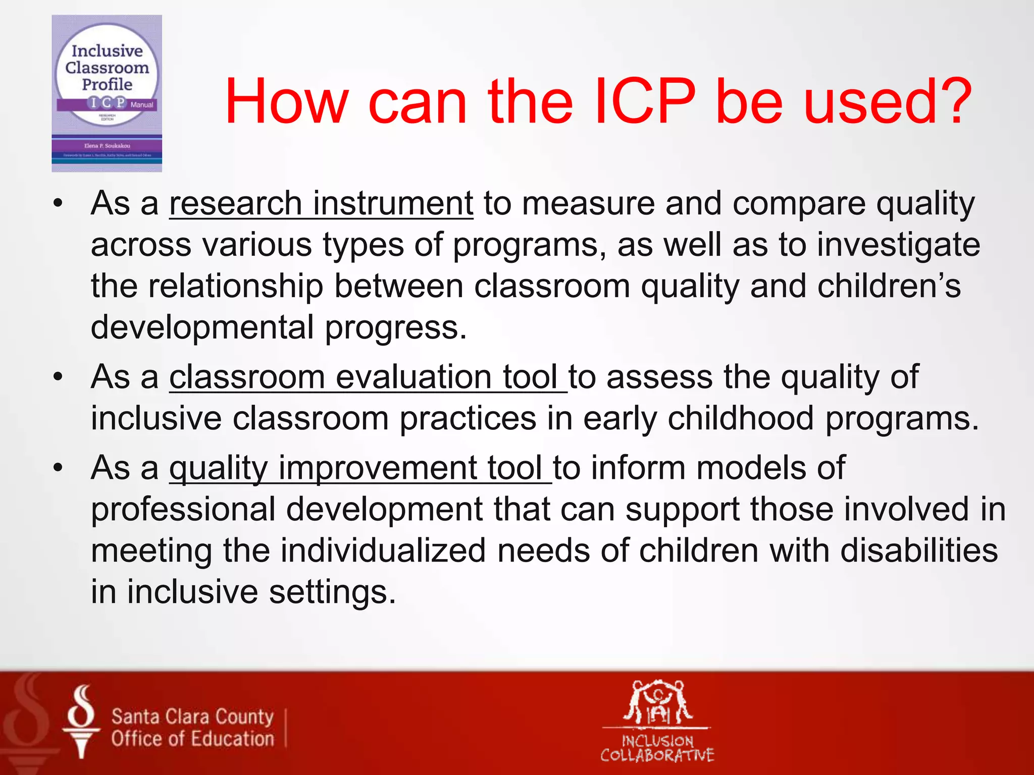 How can the ICP be used?
• As a research instrument to measure and compare quality
across various types of programs, as well as to investigate
the relationship between classroom quality and children’s
developmental progress.
• As a classroom evaluation tool to assess the quality of
inclusive classroom practices in early childhood programs.
• As a quality improvement tool to inform models of
professional development that can support those involved in
meeting the individualized needs of children with disabilities
in inclusive settings.
 