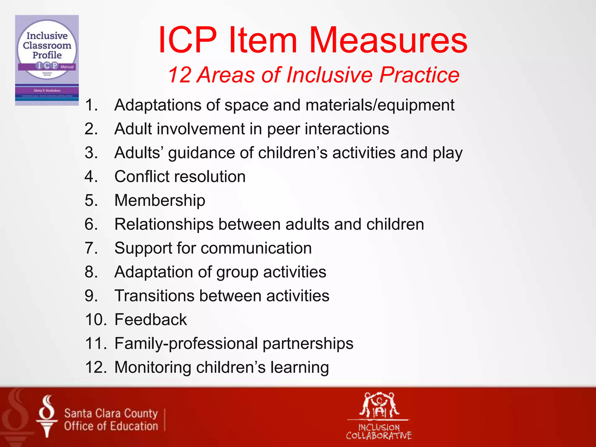 ICP Item Measures
12 Areas of Inclusive Practice
1. Adaptations of space and materials/equipment
2. Adult involvement in peer interactions
3. Adults’ guidance of children’s activities and play
4. Conflict resolution
5. Membership
6. Relationships between adults and children
7. Support for communication
8. Adaptation of group activities
9. Transitions between activities
10. Feedback
11. Family-professional partnerships
12. Monitoring children’s learning
 
