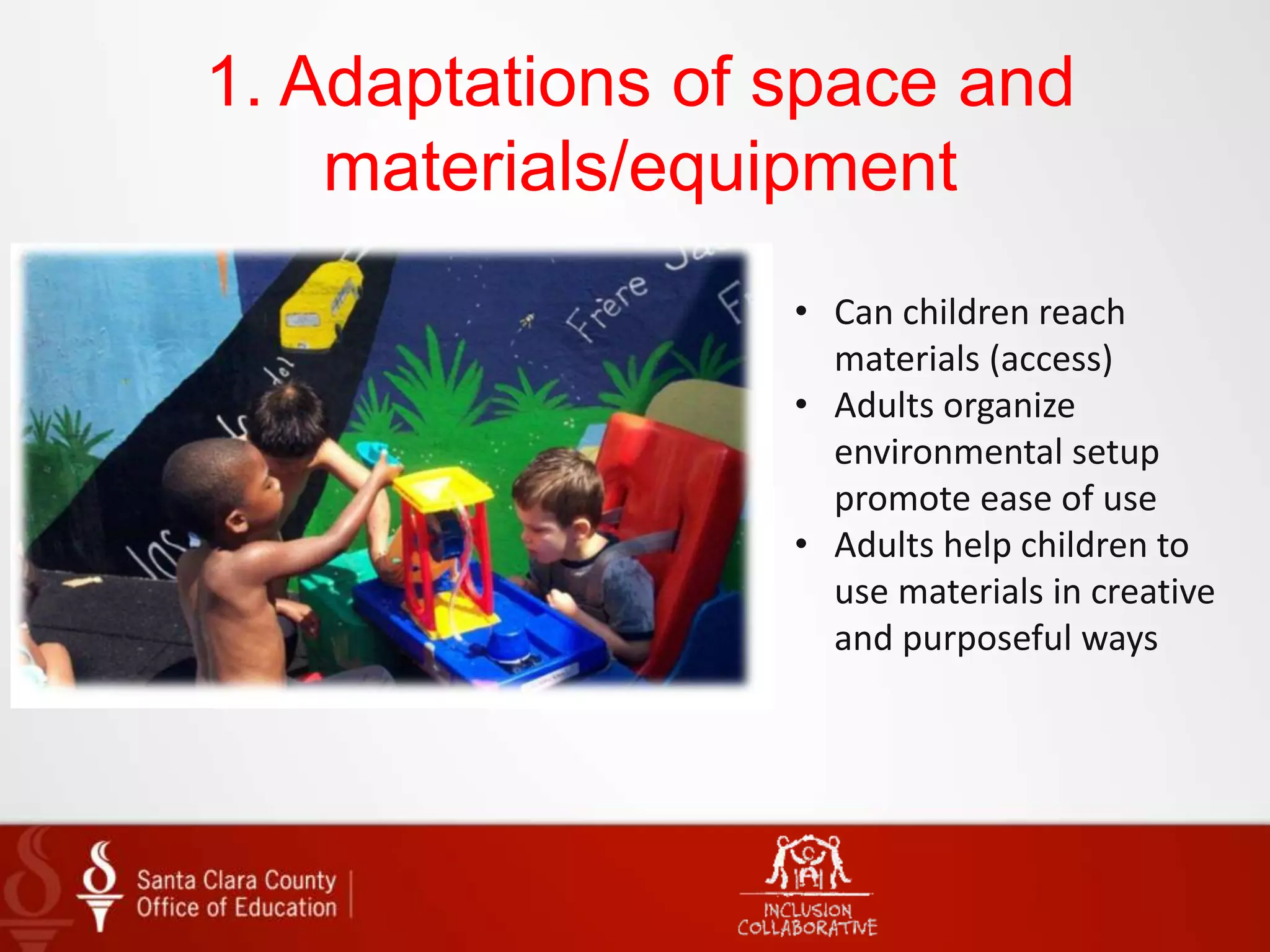 1. Adaptations of space and
materials/equipment
• Can children reach
materials (access)
• Adults organize
environmental setup
promote ease of use
• Adults help children to
use materials in creative
and purposeful ways
 