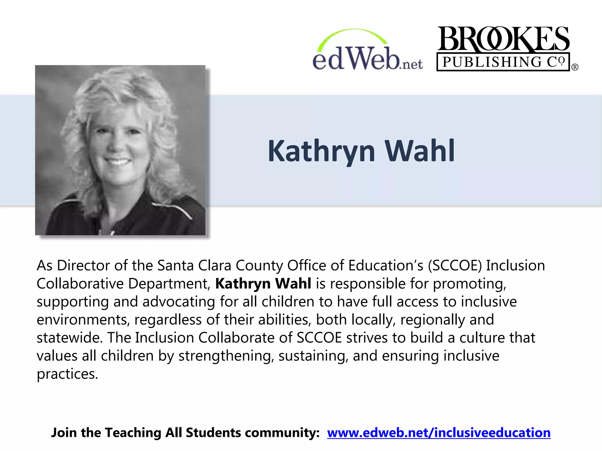 Kathryn Wahl
As Director of the Santa Clara County Office of Education’s (SCCOE) Inclusion
Collaborative Department, Kathryn Wahl is responsible for promoting,
supporting and advocating for all children to have full access to inclusive
environments, regardless of their abilities, both locally, regionally and
statewide. The Inclusion Collaborate of SCCOE strives to build a culture that
values all children by strengthening, sustaining, and ensuring inclusive
practices.
Join the Teaching All Students community: www.edweb.net/inclusiveeducation
 