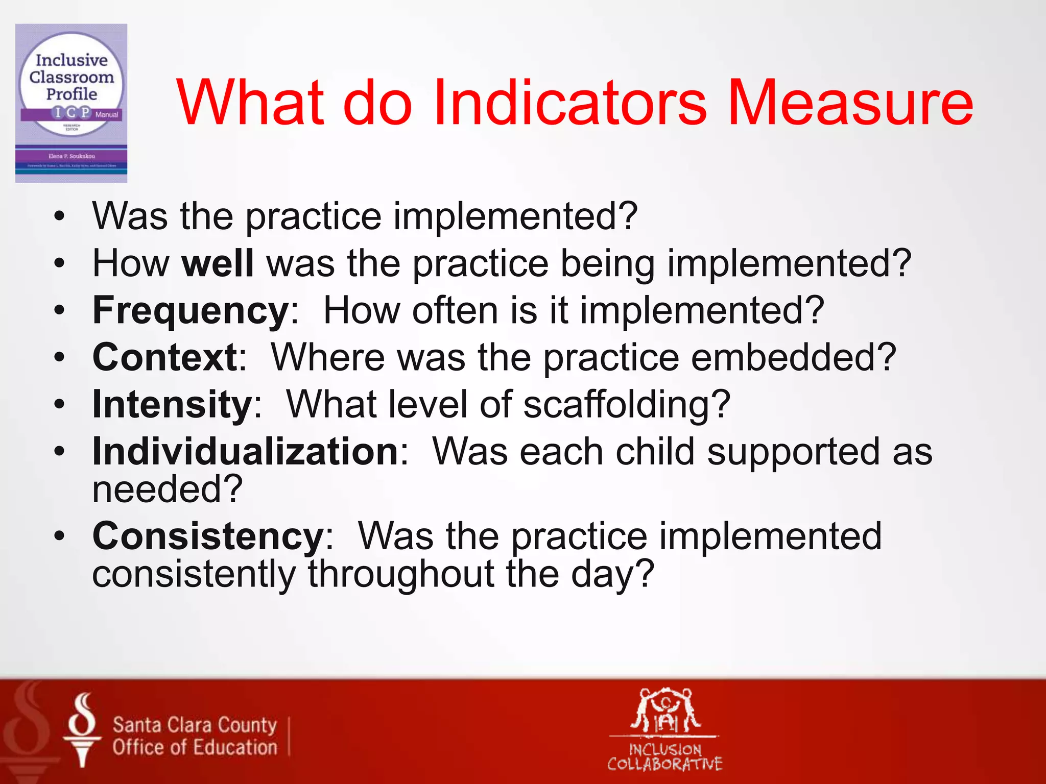 What do Indicators Measure
• Was the practice implemented?
• How well was the practice being implemented?
• Frequency: How often is it implemented?
• Context: Where was the practice embedded?
• Intensity: What level of scaffolding?
• Individualization: Was each child supported as
needed?
• Consistency: Was the practice implemented
consistently throughout the day?
 