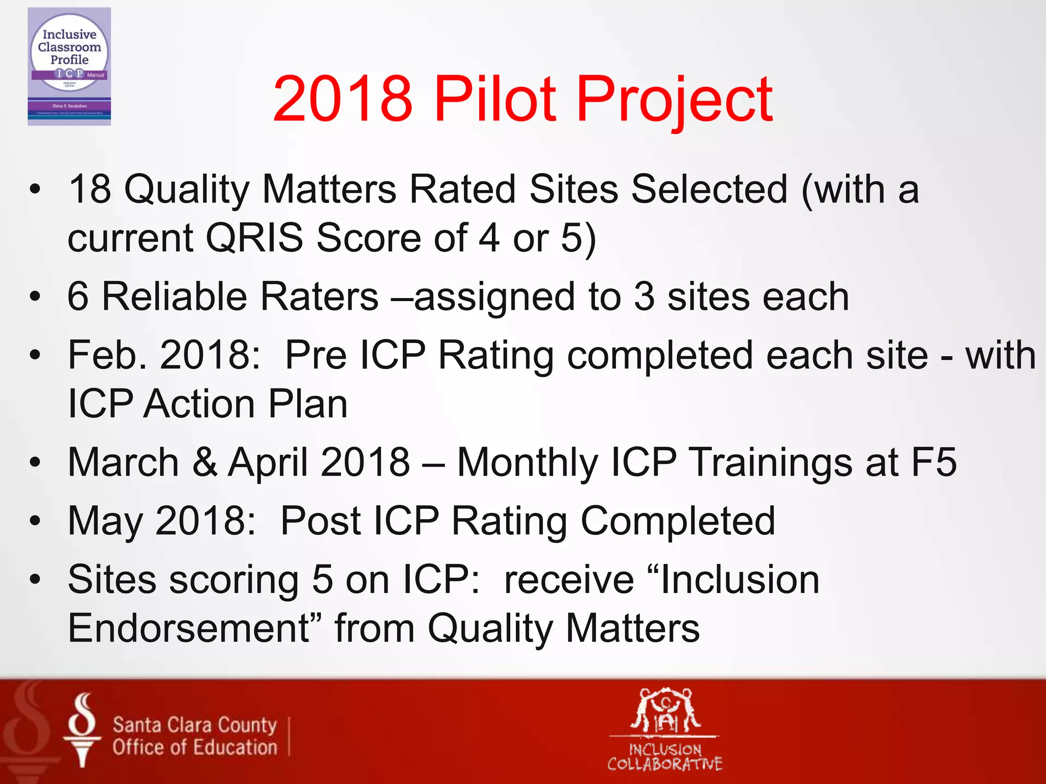 2018 Pilot Project
• 18 Quality Matters Rated Sites Selected (with a
current QRIS Score of 4 or 5)
• 6 Reliable Raters –assigned to 3 sites each
• Feb. 2018: Pre ICP Rating completed each site - with
ICP Action Plan
• March & April 2018 – Monthly ICP Trainings at F5
• May 2018: Post ICP Rating Completed
• Sites scoring 5 on ICP: receive “Inclusion
Endorsement” from Quality Matters
 