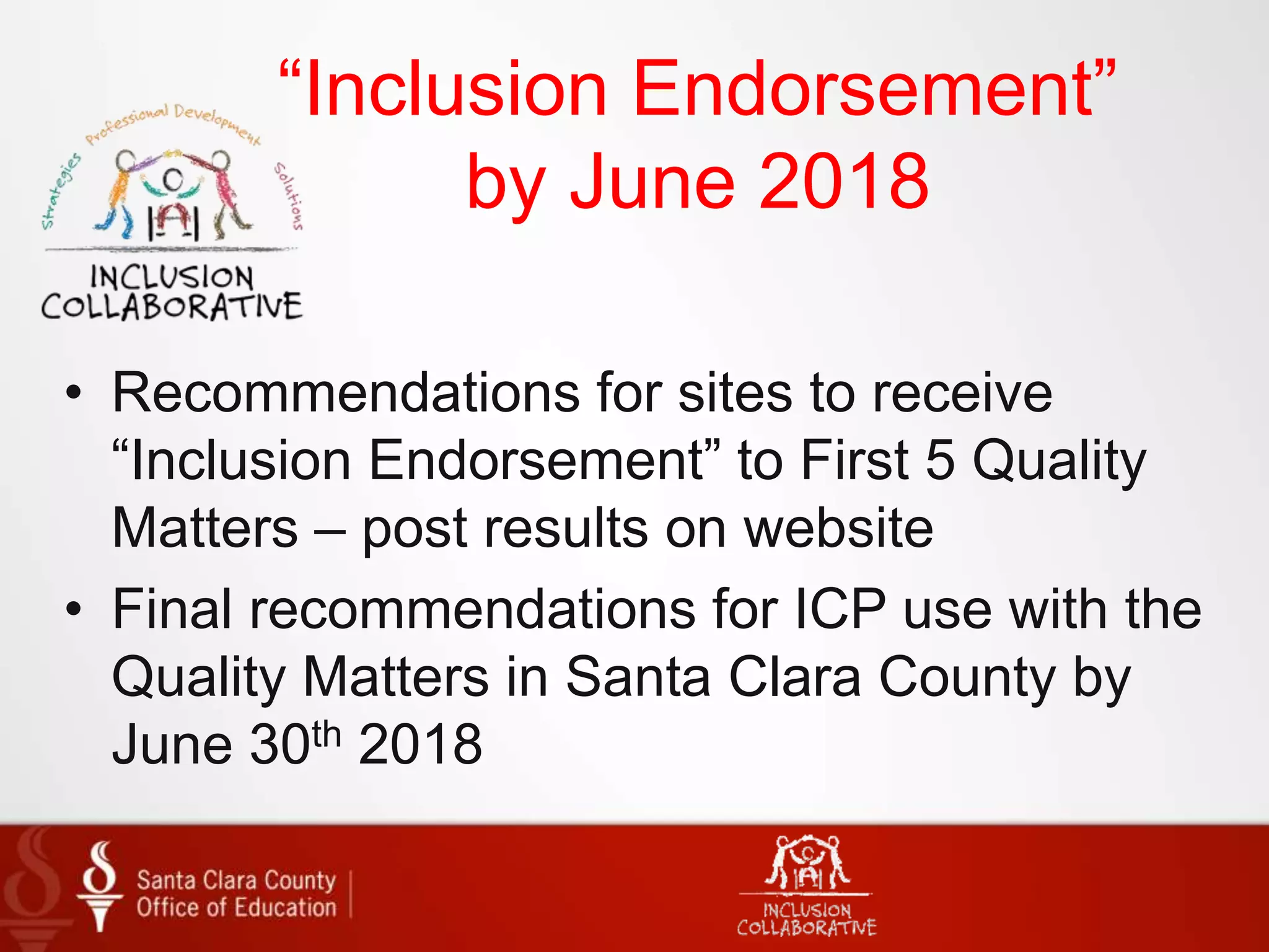 “Inclusion Endorsement”
by June 2018
• Recommendations for sites to receive
“Inclusion Endorsement” to First 5 Quality
Matters – post results on website
• Final recommendations for ICP use with the
Quality Matters in Santa Clara County by
June 30th 2018
 