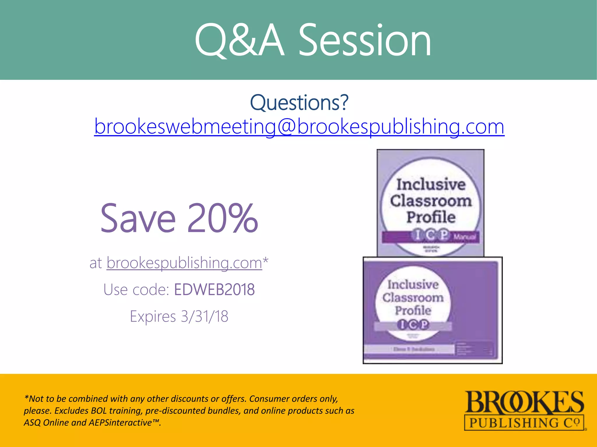 Q&A Session
*Not to be combined with any other discounts or offers. Consumer orders only,
please. Excludes BOL training, pre-discounted bundles, and online products such as
ASQ Online and AEPSinteractive™.
Questions?
brookeswebmeeting@brookespublishing.com
Save 20%
at brookespublishing.com*
Use code: EDWEB2018
Expires 3/31/18
 