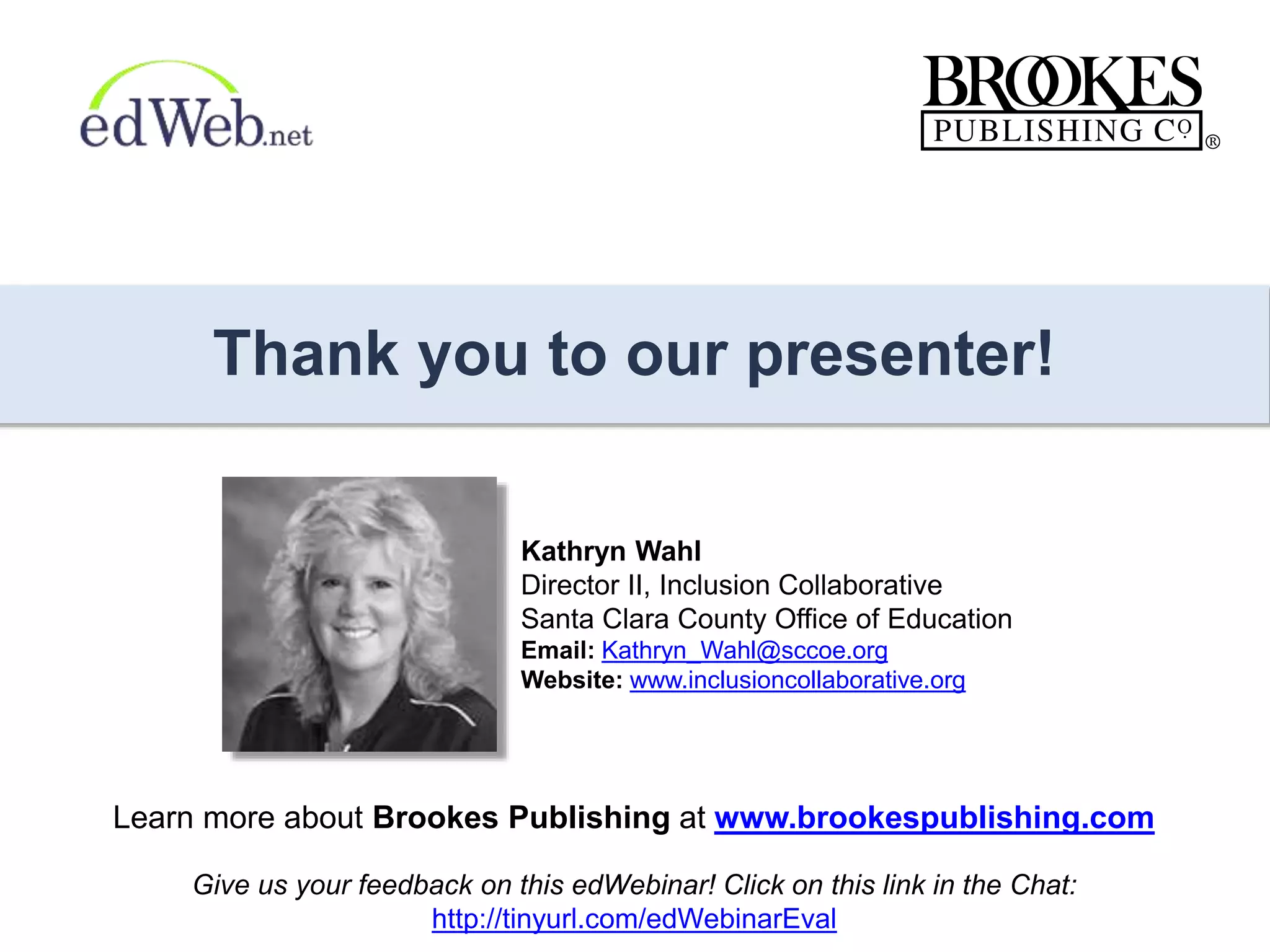 Thank you to our presenter!
Learn more about Brookes Publishing at www.brookespublishing.com
Kathryn Wahl
Director II, Inclusion Collaborative
Santa Clara County Office of Education
Email: Kathryn_Wahl@sccoe.org
Website: www.inclusioncollaborative.org
Give us your feedback on this edWebinar! Click on this link in the Chat:
http://tinyurl.com/edWebinarEval
 