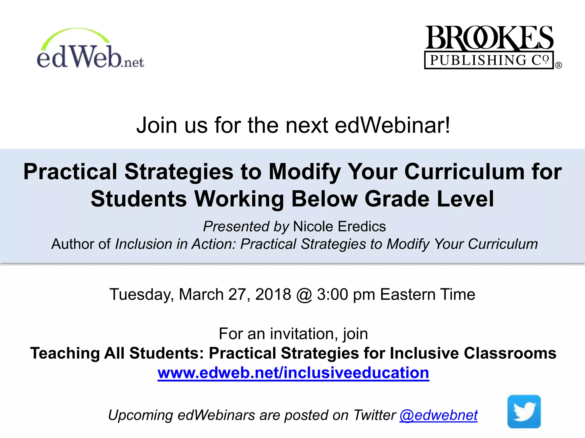 For an invitation, join
Teaching All Students: Practical Strategies for Inclusive Classrooms
www.edweb.net/inclusiveeducation
Practical Strategies to Modify Your Curriculum for
Students Working Below Grade Level
Presented by Nicole Eredics
Author of Inclusion in Action: Practical Strategies to Modify Your Curriculum
Upcoming edWebinars are posted on Twitter @edwebnet
Join us for the next edWebinar!
Tuesday, March 27, 2018 @ 3:00 pm Eastern Time
 