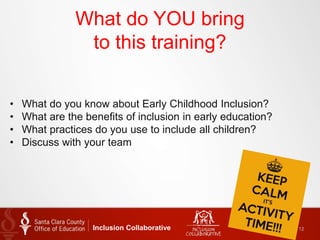What do YOU bring
to this training?
Inclusion Collaborative 12
• What do you know about Early Childhood Inclusion?
• What are the benefits of inclusion in early education?
• What practices do you use to include all children?
• Discuss with your team
 