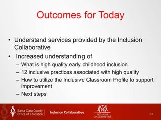 Outcomes for Today
• Understand services provided by the Inclusion
Collaborative
• Increased understanding of
– What is high quality early childhood inclusion
– 12 inclusive practices associated with high quality
– How to utilize the Inclusive Classroom Profile to support
improvement
– Next steps
Inclusion Collaborative 13
 