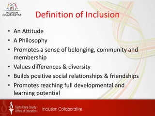 Definition of Inclusion
• An Attitude
• A Philosophy
• Promotes a sense of belonging, community and
membership
• Values differences & diversity
• Builds positive social relationships & friendships
• Promotes reaching full developmental and
learning potential
 