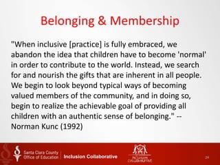 Belonging & Membership
"When inclusive [practice] is fully embraced, we
abandon the idea that children have to become 'normal'
in order to contribute to the world. Instead, we search
for and nourish the gifts that are inherent in all people.
We begin to look beyond typical ways of becoming
valued members of the community, and in doing so,
begin to realize the achievable goal of providing all
children with an authentic sense of belonging." --
Norman Kunc (1992)
Inclusion Collaborative 24
 