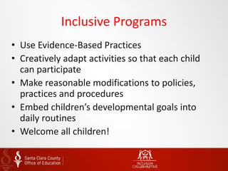 Inclusive Programs
• Use Evidence-Based Practices
• Creatively adapt activities so that each child
can participate
• Make reasonable modifications to policies,
practices and procedures
• Embed children’s developmental goals into
daily routines
• Welcome all children!
 