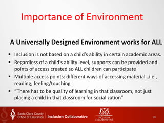Importance of Environment
A Universally Designed Environment works for ALL
 Inclusion is not based on a child’s ability in certain academic areas.
 Regardless of a child’s ability level, supports can be provided and
points of access created so ALL children can participate
 Multiple access points: different ways of accessing material…i.e.,
reading, feeling/touching
 “There has to be quality of learning in that classroom, not just
placing a child in that classroom for socialization”
Inclusion Collaborative 26
 